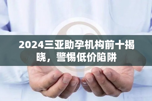 2024三亚助孕机构前十揭晓，警惕低价陷阱