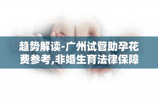 趋势解读-广州试管助孕花费参考,非婚生育法律保障深度科普!