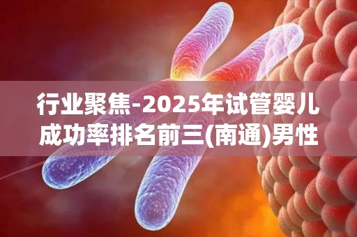 行业聚焦-2025年试管婴儿成功率排名前三(南通)男性少精弱精治疗全攻略!