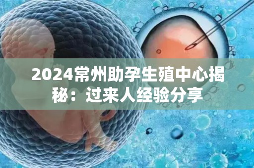 2024常州助孕生殖中心揭秘：过来人经验分享
