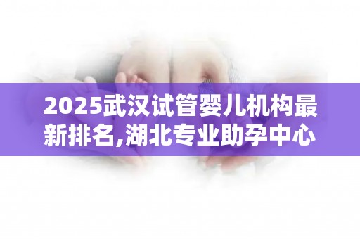 2025武汉试管婴儿机构最新排名,湖北专业助孕中心选择指南