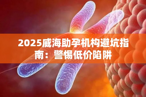 2025威海助孕机构避坑指南：警惕低价陷阱