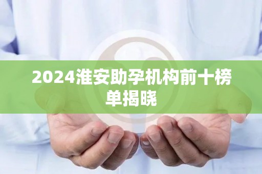 2024淮安助孕机构前十榜单揭晓