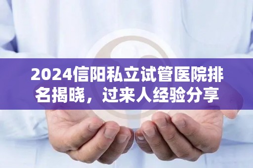 2024信阳私立试管医院排名揭晓，过来人经验分享