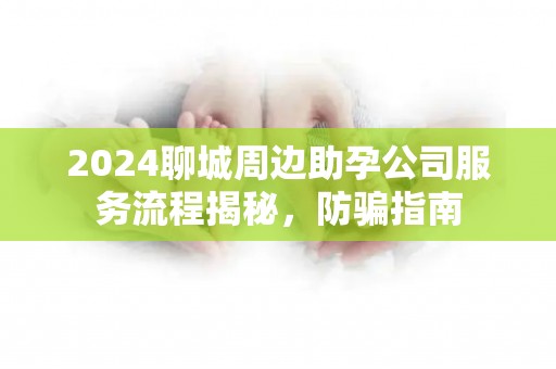 2024聊城周边助孕公司服务流程揭秘，防骗指南