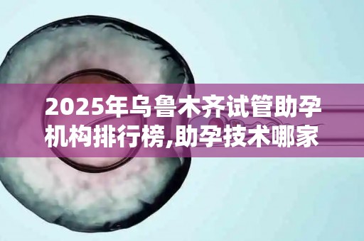 2025年乌鲁木齐试管助孕机构排行榜,助孕技术哪家强？