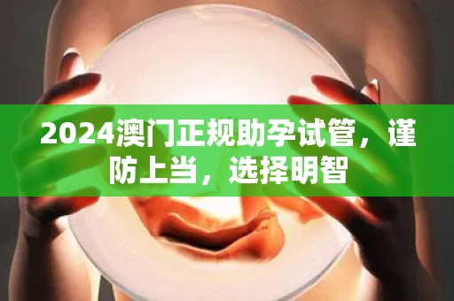 2024澳门正规助孕试管，谨防上当，选择明智