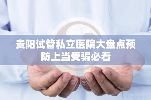 贵阳试管私立医院大盘点预防上当受骗必看