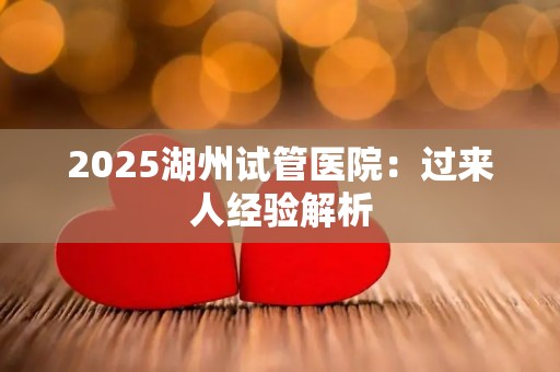 2025湖州试管医院：过来人经验解析
