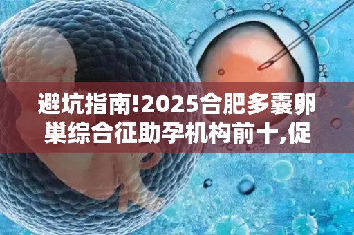 避坑指南!2025合肥多囊卵巢综合征助孕机构前十,促排方案差异对比