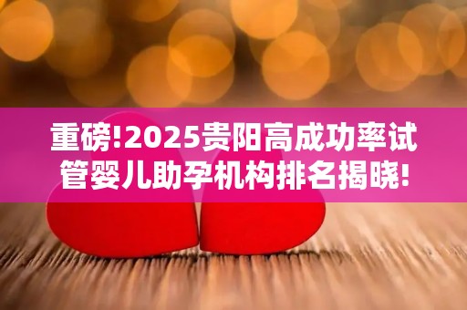 重磅!2025贵阳高成功率试管婴儿助孕机构排名揭晓!LGBT群体专属方案引热议
