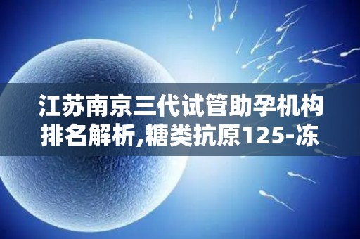 江苏南京三代试管助孕机构排名解析,糖类抗原125-冻胚移植-试管方案选择技巧!