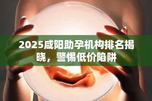 2025咸阳助孕机构排名揭晓，警惕低价陷阱