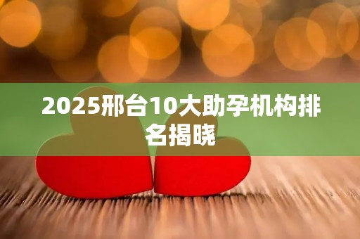 2025邢台10大助孕机构排名揭晓