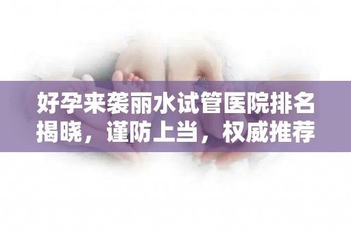 好孕来袭丽水试管医院排名揭晓，谨防上当，权威推荐