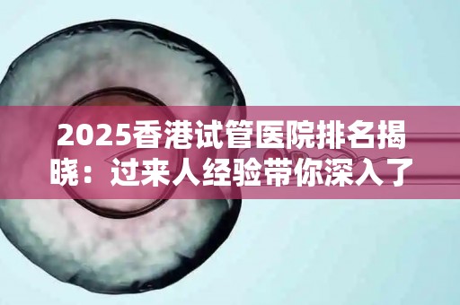 2025香港试管医院排名揭晓：过来人经验带你深入了解