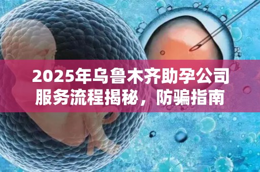2025年乌鲁木齐助孕公司服务流程揭秘，防骗指南