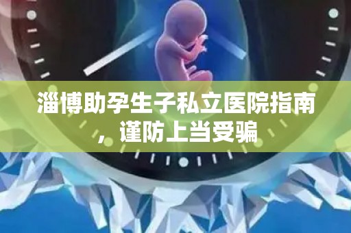 淄博助孕生子私立医院指南，谨防上当受骗