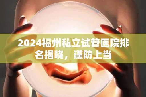 2024福州私立试管医院排名揭晓，谨防上当