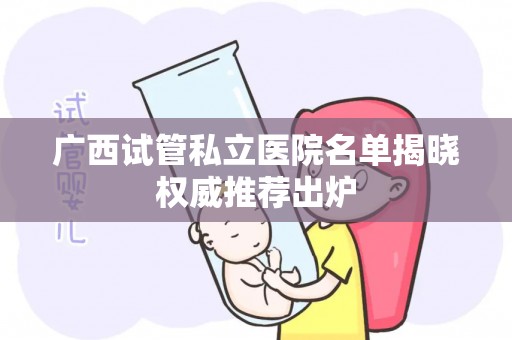 广西试管私立医院名单揭晓权威推荐出炉
