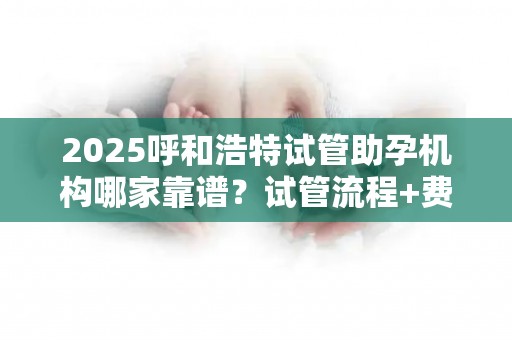 2025呼和浩特试管助孕机构哪家靠谱？试管流程+费用透明化!