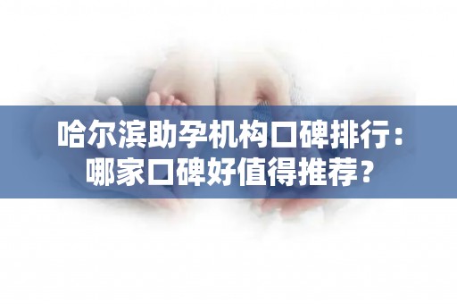 哈尔滨助孕机构口碑排行：哪家口碑好值得推荐？