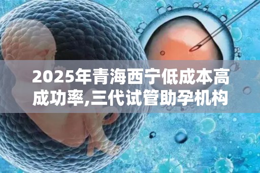 2025年青海西宁低成本高成功率,三代试管助孕机构这10家值得选!