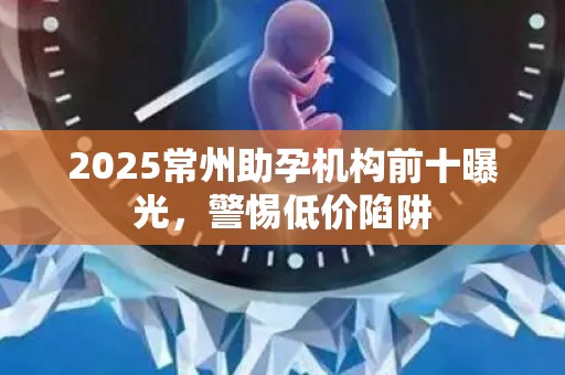 2025常州助孕机构前十曝光，警惕低价陷阱