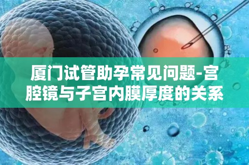 厦门试管助孕常见问题-宫腔镜与子宫内膜厚度的关系详解!