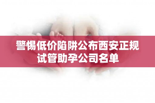 警惕低价陷阱公布西安正规试管助孕公司名单