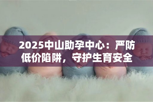 2025中山助孕中心：严防低价陷阱，守护生育安全