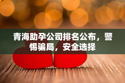 青海助孕公司排名公布，警惕骗局，安全选择