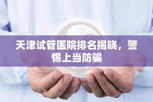 天津试管医院排名揭晓，警惕上当防骗