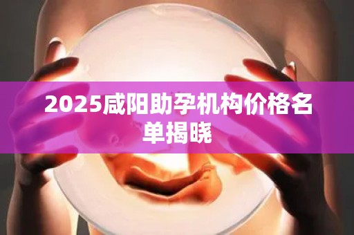 2025咸阳助孕机构价格名单揭晓