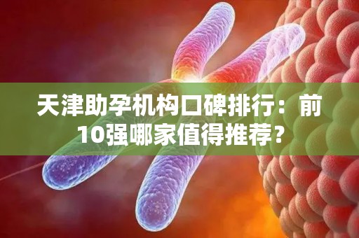 天津助孕机构口碑排行：前10强哪家值得推荐？