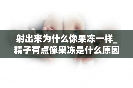 射出来为什么像果冻一样_精子有点像果冻是什么原因引起的_试管文章