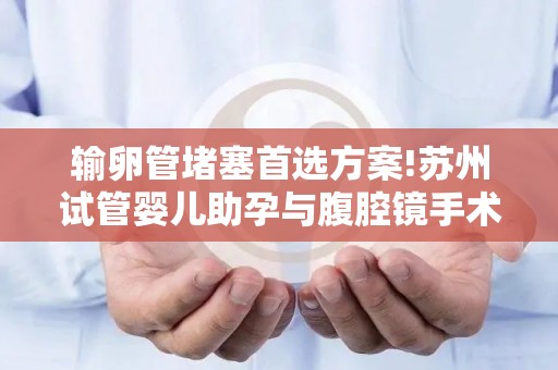 输卵管堵塞首选方案!苏州试管婴儿助孕与腹腔镜手术优劣对比!