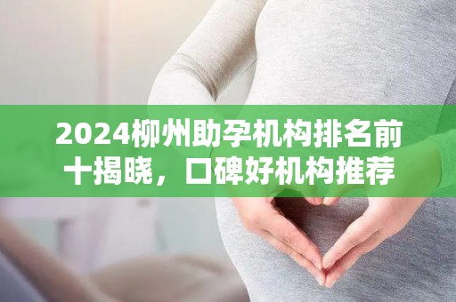 2024柳州助孕机构排名前十揭晓，口碑好机构推荐