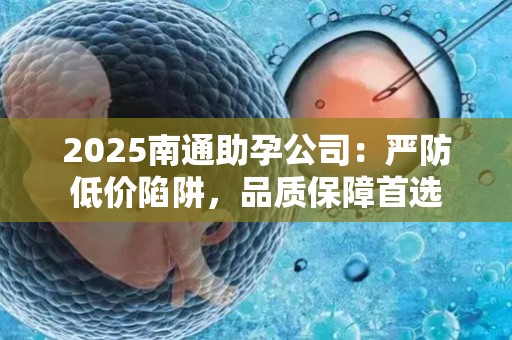 2025南通助孕公司：严防低价陷阱，品质保障首选