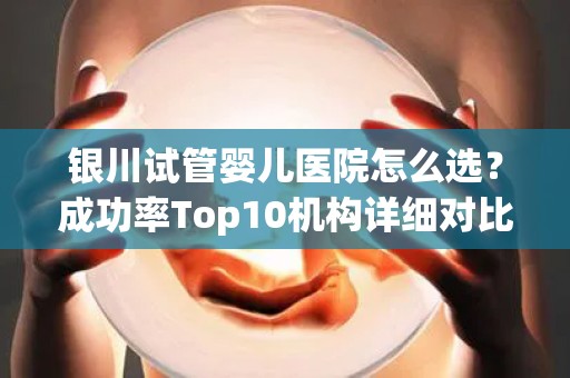 银川试管婴儿医院怎么选？成功率Top10机构详细对比