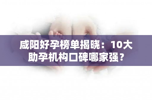 咸阳好孕榜单揭晓：10大助孕机构口碑哪家强？