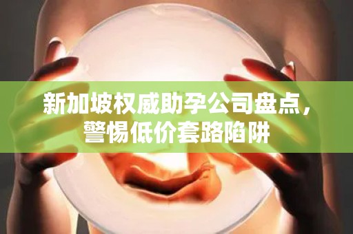 新加坡权威助孕公司盘点，警惕低价套路陷阱