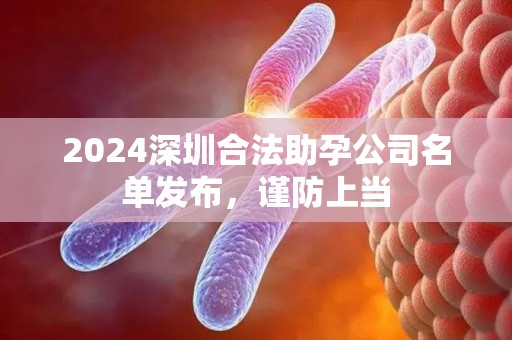 2024深圳合法助孕公司名单发布，谨防上当