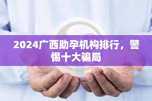 2024广西助孕机构排行，警惕十大骗局