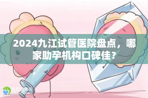 2024九江试管医院盘点，哪家助孕机构口碑佳？