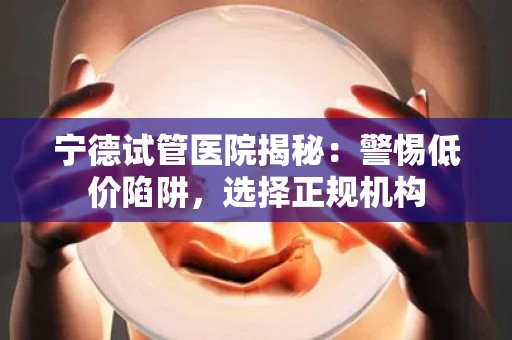 宁德试管医院揭秘：警惕低价陷阱，选择正规机构
