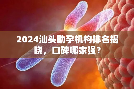 2024汕头助孕机构排名揭晓，口碑哪家强？