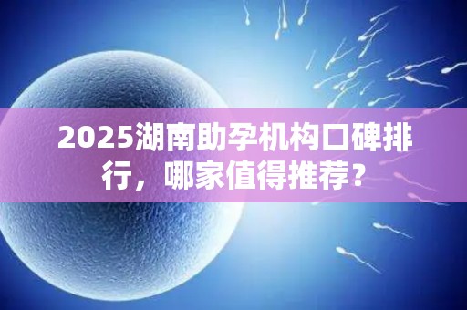 2025湖南助孕机构口碑排行，哪家值得推荐？