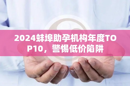 2024蚌埠助孕机构年度TOP10，警惕低价陷阱