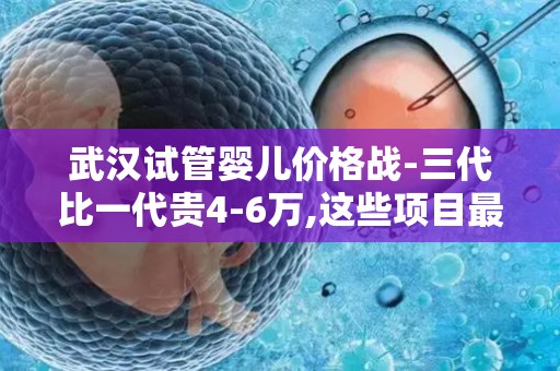 武汉试管婴儿价格战-三代比一代贵4-6万,这些项目最烧钱